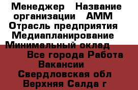 Менеджер › Название организации ­ АММ › Отрасль предприятия ­ Медиапланирование › Минимальный оклад ­ 30 000 - Все города Работа » Вакансии   . Свердловская обл.,Верхняя Салда г.